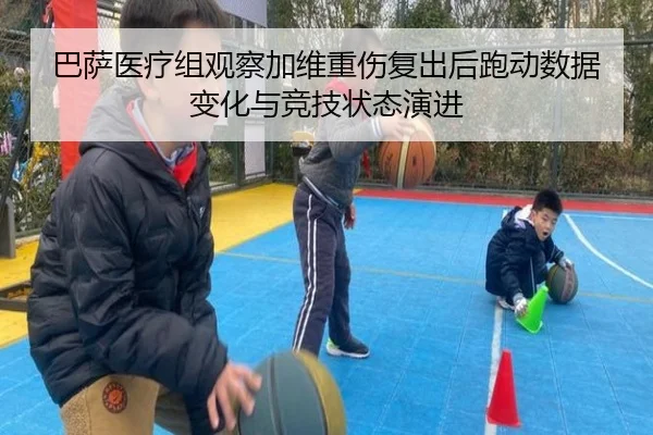 巴萨医疗组观察加维重伤复出后跑动数据变化与竞技状态演进（kaiyun）