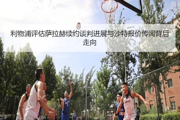 利物浦评估萨拉赫续约谈判进展与沙特报价传闻背后走向