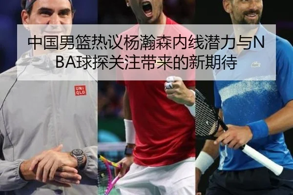 中国男篮热议杨瀚森内线潜力与NBA球探关注带来的新期待