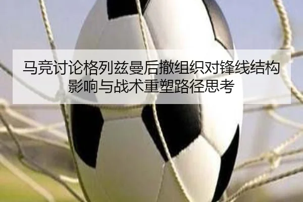 马竞讨论格列兹曼后撤组织对锋线结构影响与战术重塑路径思考