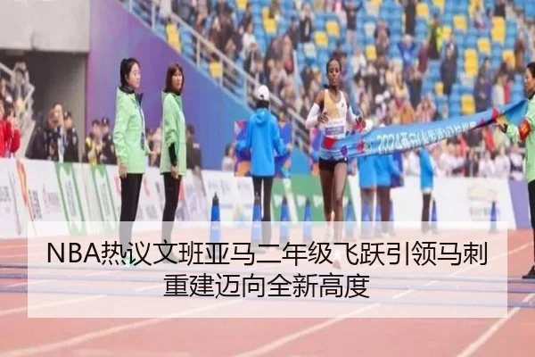 NBA热议文班亚马二年级飞跃引领马刺重建迈向全新高度