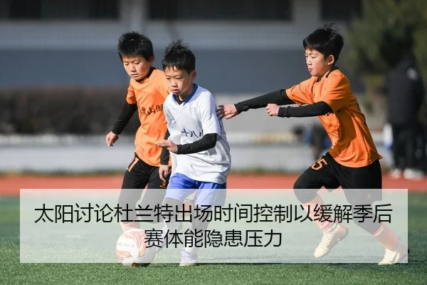 太阳讨论杜兰特出场时间控制以缓解季后赛体能隐患压力