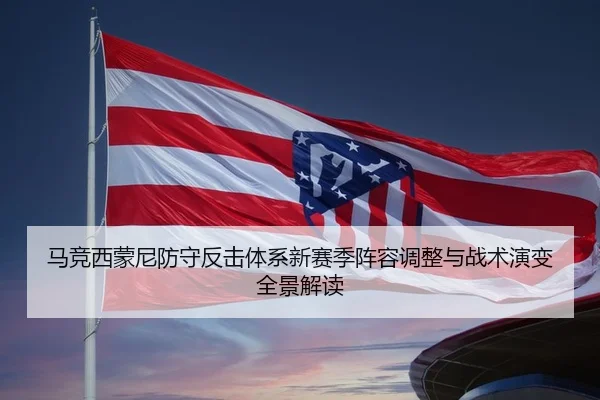 马竞西蒙尼防守反击体系新赛季阵容调整与战术演变全景解读